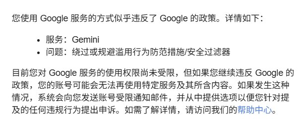 Google 已开始警告在 Gemini 中试图破限的用户有网友表示 Google 已开始发送邮件警告在 Gemini 中试图绕过或规避滥用行为防范措施 / 安全过滤器的用户，Google 在邮件中表示继续违反可能会无法使用服务，目前，OpenAI 的 Codex 和 Anthropic 的 Claude Code 也采用类似政策